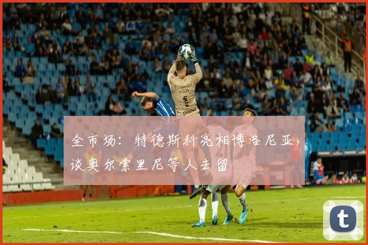 全市场:特德斯科亮相博洛尼亚,谈奥尔索里尼等人去留