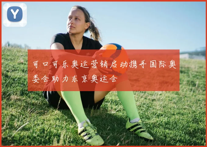 可口可乐奥运营销启动携手国际奥委会助力东京奥运会