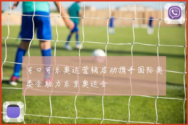 可口可乐奥运营销启动携手国际奥委会助力东京奥运会