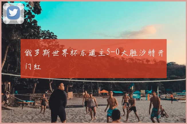 俄罗斯世界杯东道主5-0大胜沙特开门红
