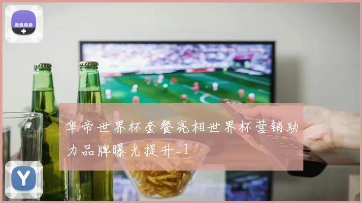 华帝世界杯套餐亮相世界杯营销助力品牌曝光提升_1