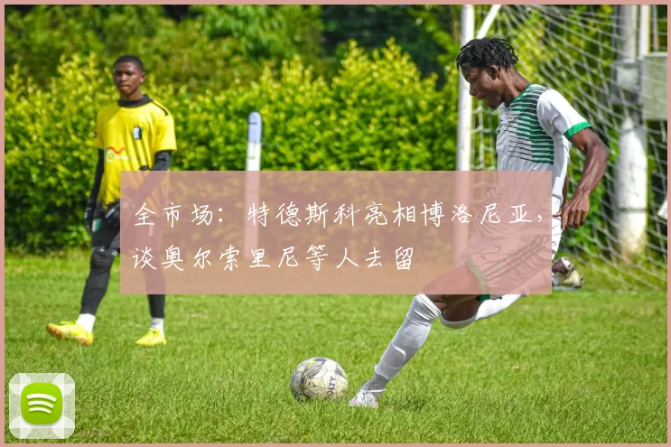 全市场:特德斯科亮相博洛尼亚,谈奥尔索里尼等人去留