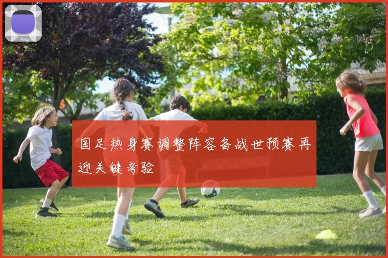 国足热身赛调整阵容备战世预赛再迎关键考验