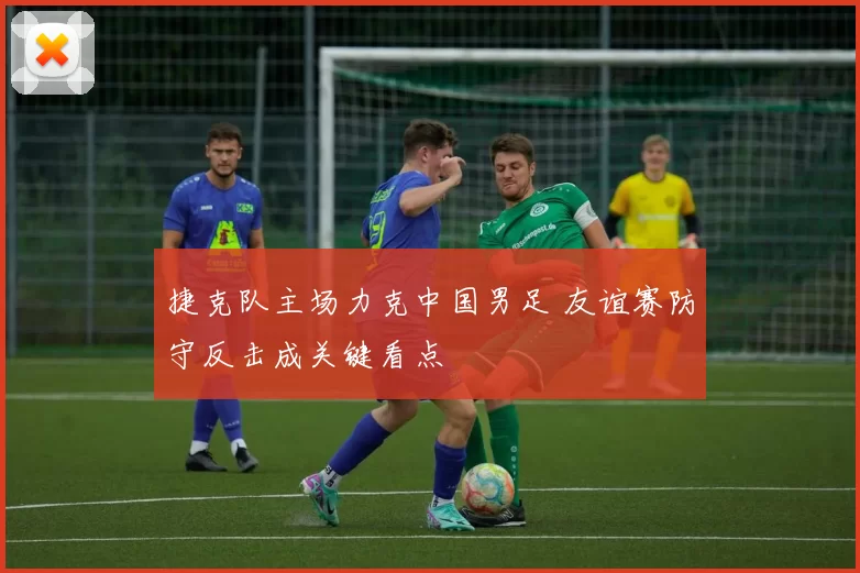 捷克队主场力克中国男足 友谊赛防守反击成关键看点