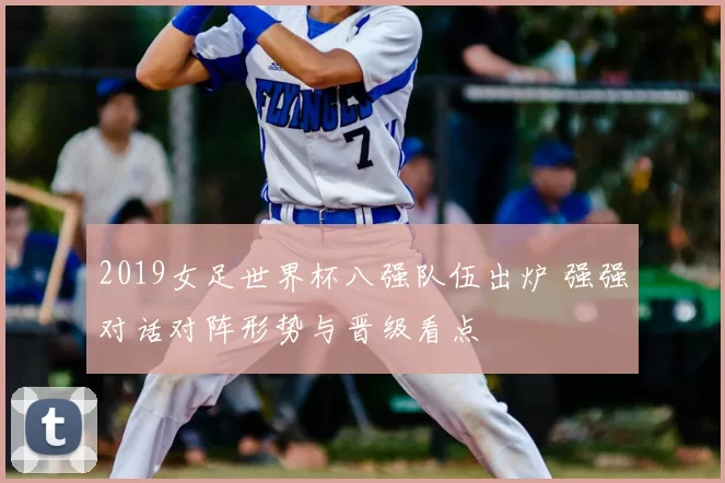 2019女足世界杯八强队伍出炉 强强对话对阵形势与晋级看点