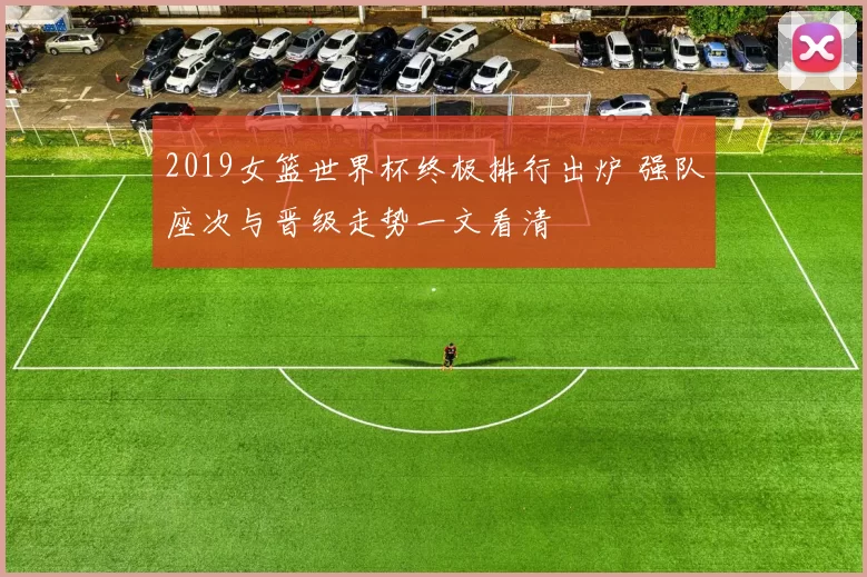 2019女篮世界杯终极排行出炉 强队座次与晋级走势一文看清