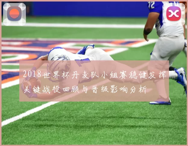 2018世界杯丹麦队小组赛稳健发挥关键战役回顾与晋级影响分析