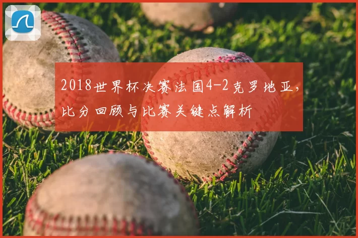 2018世界杯决赛法国4-2克罗地亚，比分回顾与比赛关键点解析