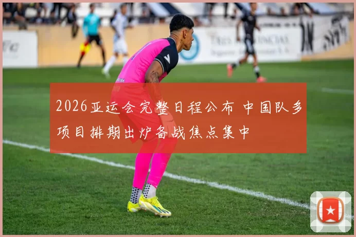 2026亚运会完整日程公布 中国队多项目排期出炉备战焦点集中