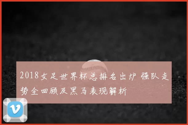 2018女足世界杯总排名出炉 强队走势全回顾及黑马表现解析
