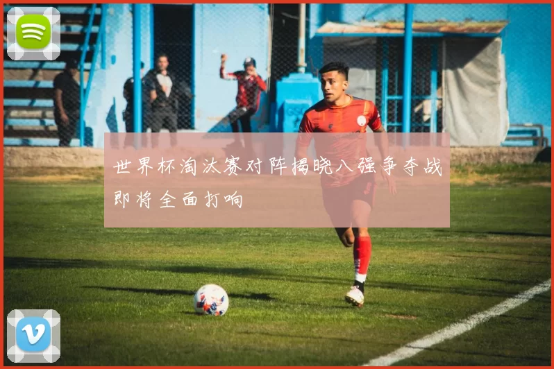世界杯淘汰赛对阵揭晓八强争夺战即将全面打响
