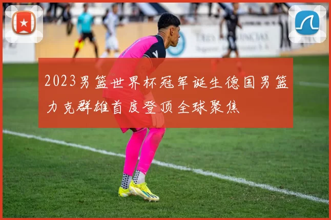 2023男篮世界杯冠军诞生德国男篮力克群雄首度登顶全球聚焦