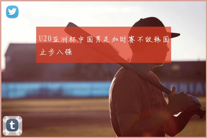 U20亚洲杯中国男足加时赛不敌韩国止步八强