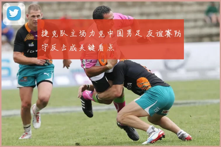 捷克队主场力克中国男足 友谊赛防守反击成关键看点
