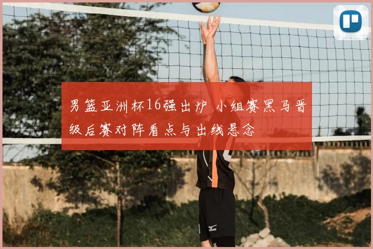 男篮亚洲杯16强出炉 小组赛黑马晋级后赛对阵看点与出线悬念