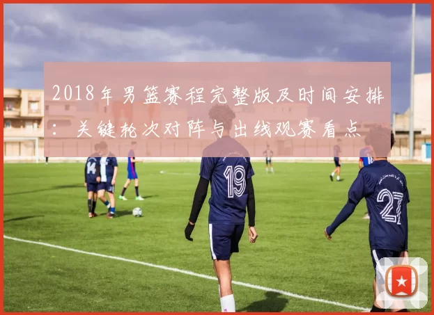 2018年男篮赛程完整版及时间安排：关键轮次对阵与出线观赛看点