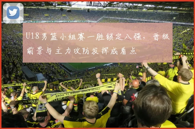 U18男篮小组赛一胜锁定八强，晋级前景与主力攻防发挥成看点