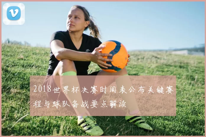 2018世界杯决赛时间表公布关键赛程与球队备战要点解读