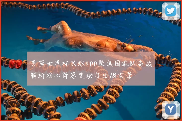 男篮世界杯买球app聚焦国家队备战解析核心阵容变动与出线前景