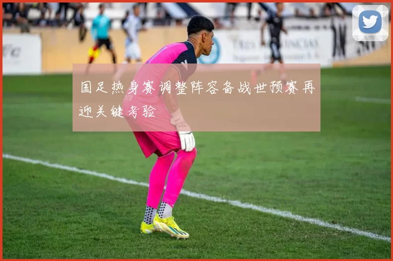 国足热身赛调整阵容备战世预赛再迎关键考验
