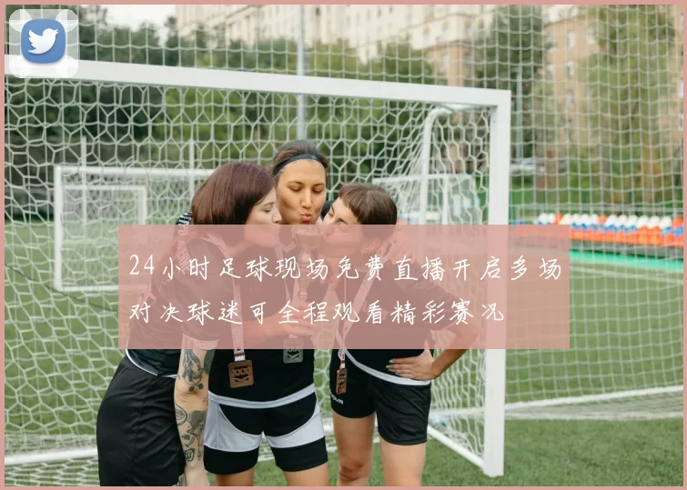 24小时足球现场免费直播开启多场对决球迷可全程观看精彩赛况