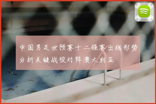 中国男足世预赛十二强赛出线形势分析关键战役对阵澳大利亚