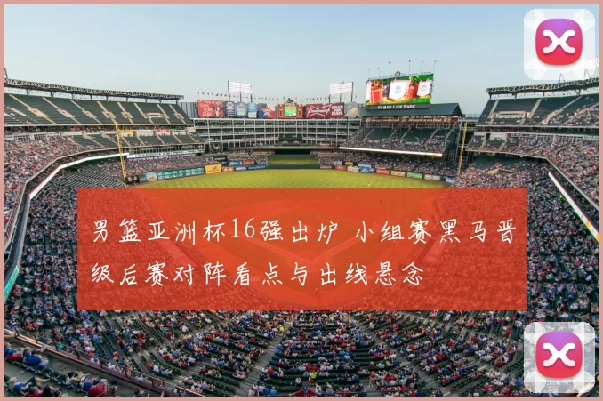 男篮亚洲杯16强出炉 小组赛黑马晋级后赛对阵看点与出线悬念