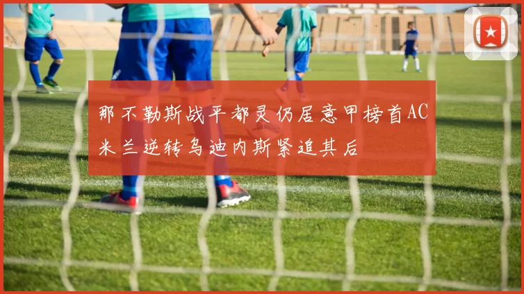 那不勒斯战平都灵仍居意甲榜首AC米兰逆转乌迪内斯紧追其后