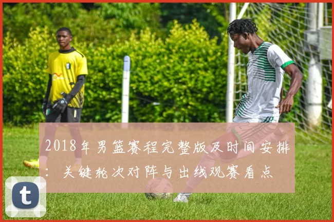 2018年男篮赛程完整版及时间安排：关键轮次对阵与出线观赛看点