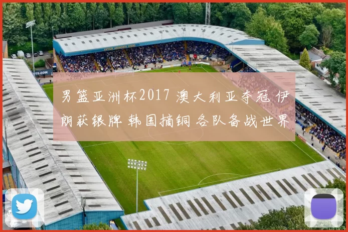 男篮亚洲杯2017 澳大利亚夺冠 伊朗获银牌 韩国摘铜 各队备战世界杯展望