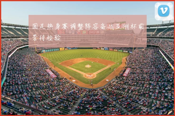 国足热身赛调整阵容备战亚洲杯前景待检验