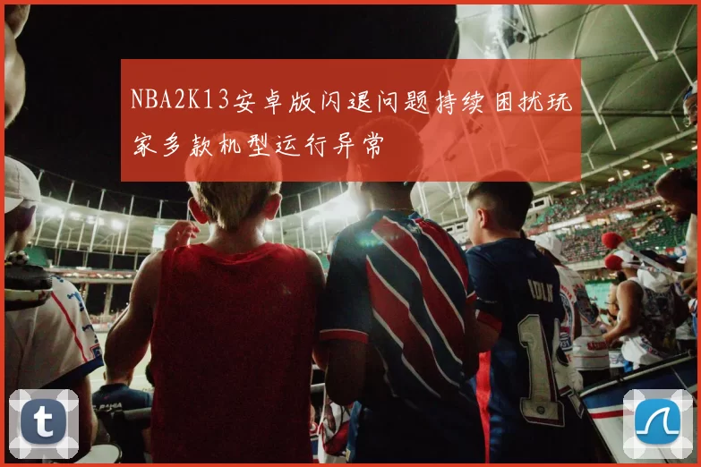 NBA2K13安卓版闪退问题持续困扰玩家多款机型运行异常