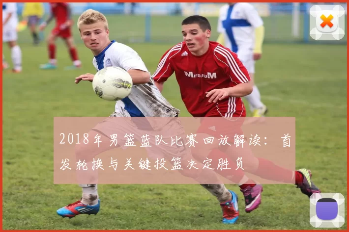 2018年男篮蓝队比赛回放解读：首发轮换与关键投篮决定胜负