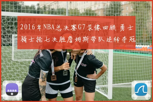 2016年NBA总决赛G7录像回顾 勇士骑士抢七决胜詹姆斯带队逆转夺冠