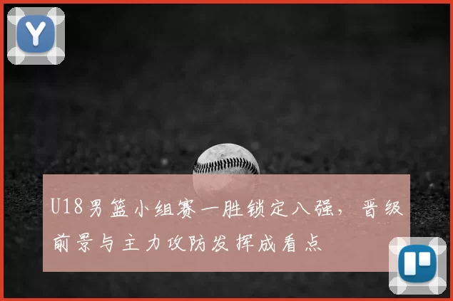 U18男篮小组赛一胜锁定八强，晋级前景与主力攻防发挥成看点