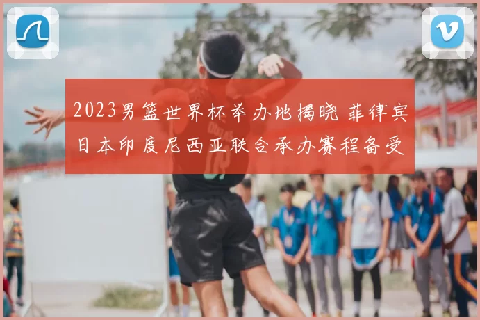 2023男篮世界杯举办地揭晓 菲律宾日本印度尼西亚联合承办赛程备受关注