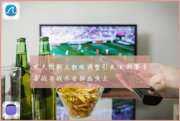 尤文图斯主教练调整引关注 新赛季备战与战术安排成焦点