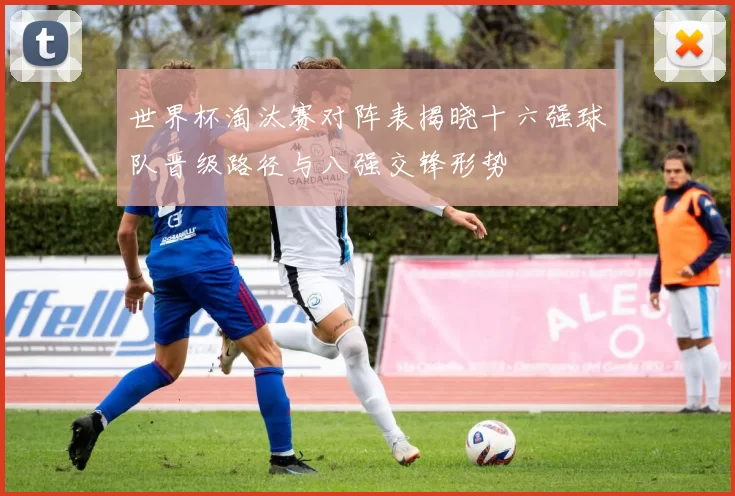 世界杯淘汰赛对阵表揭晓十六强球队晋级路径与八强交锋形势