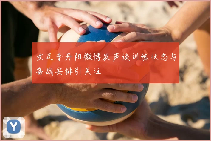 女足李丹阳微博发声谈训练状态与备战安排引关注