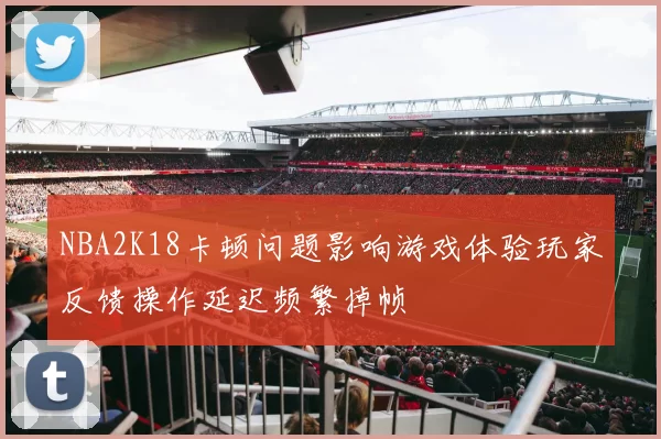 NBA2K18卡顿问题影响游戏体验玩家反馈操作延迟频繁掉帧