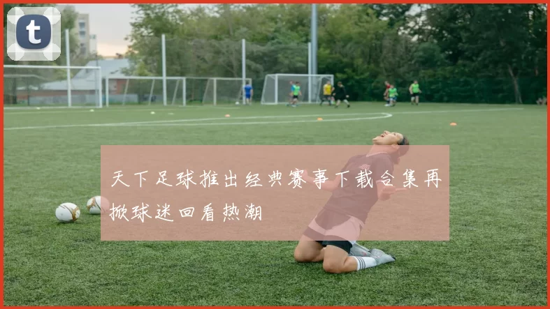 天下足球推出经典赛事下载合集再掀球迷回看热潮