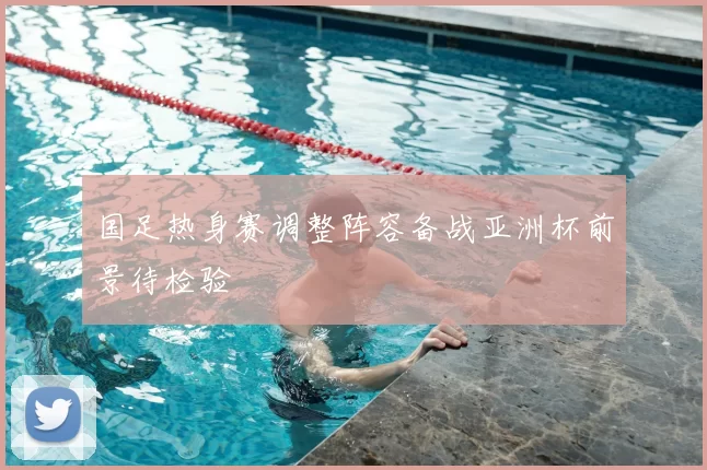 国足热身赛调整阵容备战亚洲杯前景待检验