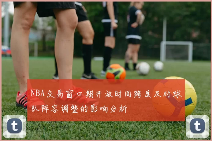 NBA交易窗口期开放时间跨度及对球队阵容调整的影响分析