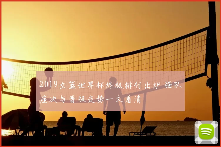 2019女篮世界杯终极排行出炉 强队座次与晋级走势一文看清