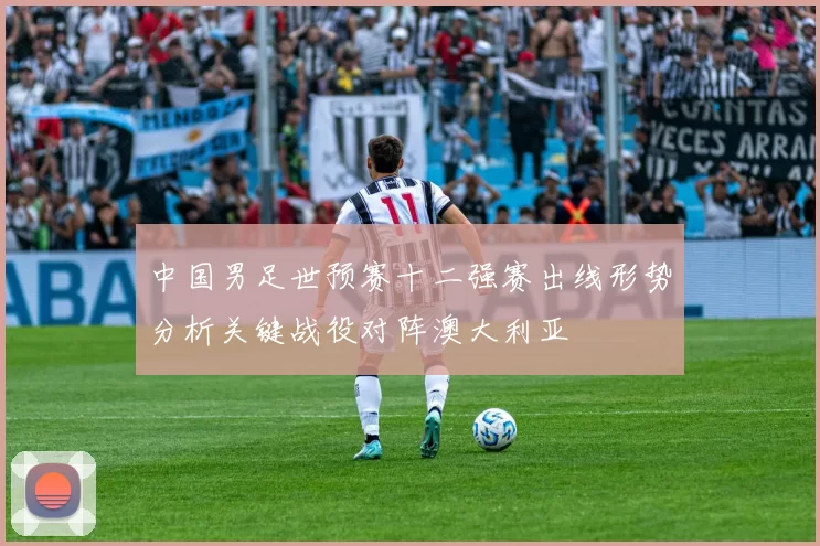中国男足世预赛十二强赛出线形势分析关键战役对阵澳大利亚