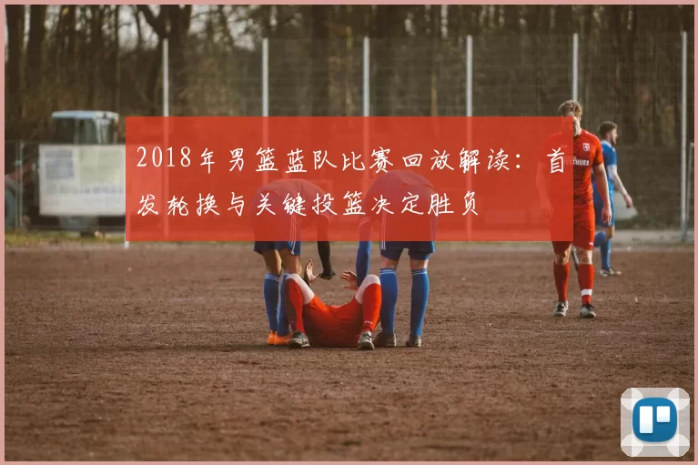 2018年男篮蓝队比赛回放解读：首发轮换与关键投篮决定胜负