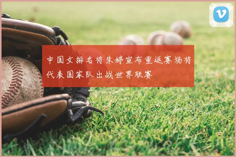 中国女排名将朱婷宣布重返赛场将代表国家队出战世界联赛